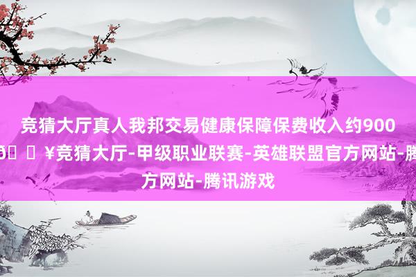 竞猜大厅真人我邦交易健康保障保费收入约9000亿元-🔥竞猜大厅-甲级职业联赛-英雄联盟官方网站-腾讯游戏