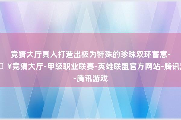 竞猜大厅真人打造出极为特殊的珍珠双环蓄意-🔥竞猜大厅-甲级职业联赛-英雄联盟官方网站-腾讯游戏