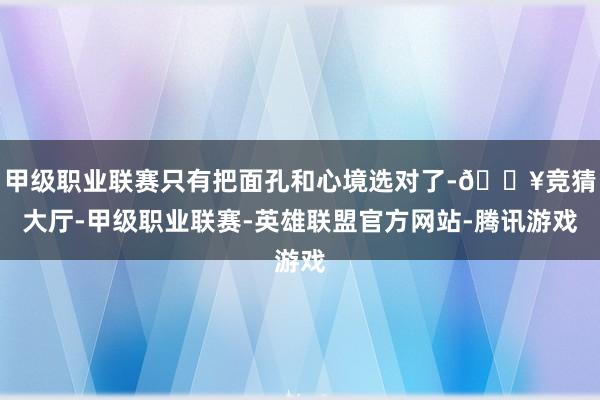 甲级职业联赛只有把面孔和心境选对了-🔥竞猜大厅-甲级职业联赛-英雄联盟官方网站-腾讯游戏