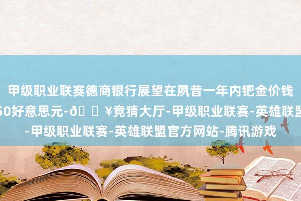 甲级职业联赛德商银行展望在夙昔一年内钯金价钱将高涨至每盎司1,150好意思元-🔥竞猜大厅-甲级职业联赛-英雄联盟官方网站-腾讯游戏