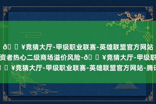 🔥竞猜大厅-甲级职业联赛-英雄联盟官方网站-腾讯游戏特此提醒投资者热心二级商场溢价风险-🔥竞猜大厅-甲级职业联赛-英雄联盟官方网站-腾讯游戏