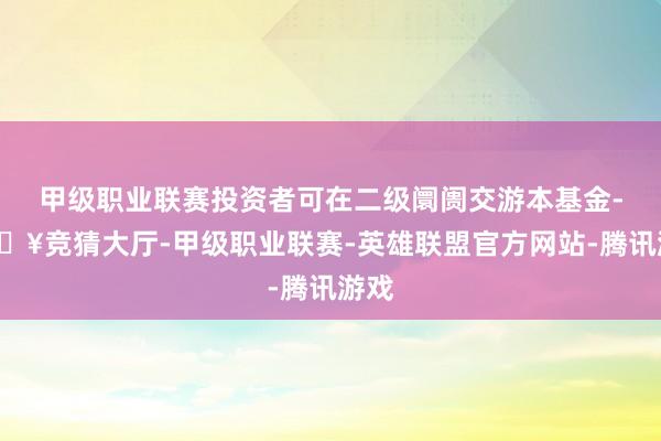 甲级职业联赛投资者可在二级阛阓交游本基金-🔥竞猜大厅-甲级职业联赛-英雄联盟官方网站-腾讯游戏