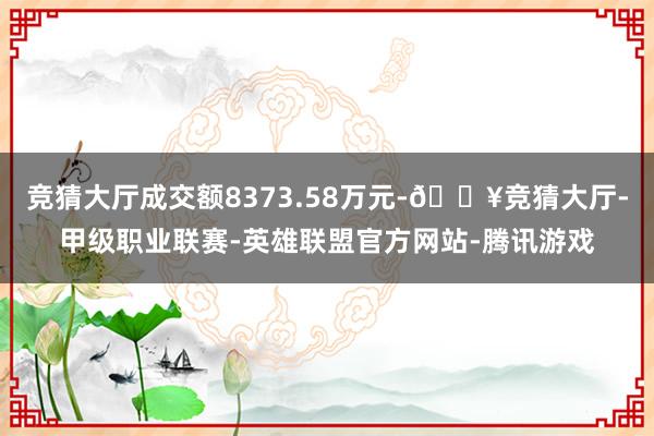 竞猜大厅成交额8373.58万元-🔥竞猜大厅-甲级职业联赛-英雄联盟官方网站-腾讯游戏