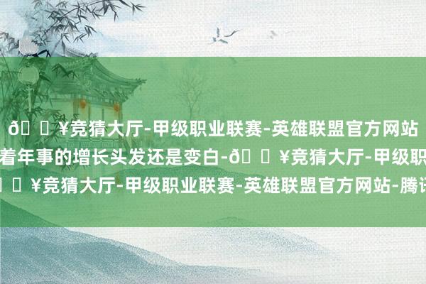 🔥竞猜大厅-甲级职业联赛-英雄联盟官方网站-腾讯游戏他说尽管跟着年事的增长头发还是变白-🔥竞猜大厅-甲级职业联赛-英雄联盟官方网站-腾讯游戏