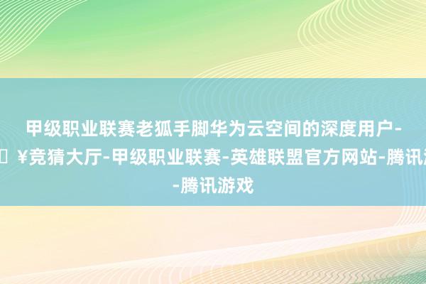 甲级职业联赛老狐手脚华为云空间的深度用户-🔥竞猜大厅-甲级职业联赛-英雄联盟官方网站-腾讯游戏