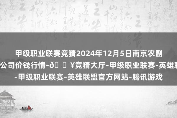 甲级职业联赛竞猜2024年12月5日南京农副居品物发配送中心有限公司价钱行情-🔥竞猜大厅-甲级职业联赛-英雄联盟官方网站-腾讯游戏