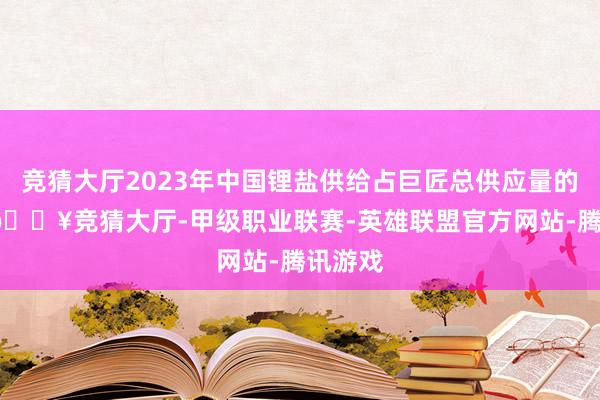 竞猜大厅2023年中国锂盐供给占巨匠总供应量的68%-🔥竞猜大厅-甲级职业联赛-英雄联盟官方网站-腾讯游戏