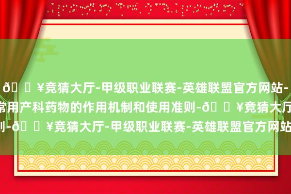 🔥竞猜大厅-甲级职业联赛-英雄联盟官方网站-腾讯游戏- 药理学教授常用产科药物的作用机制和使用准则-🔥竞猜大厅-甲级职业联赛-英雄联盟官方网站-腾讯游戏