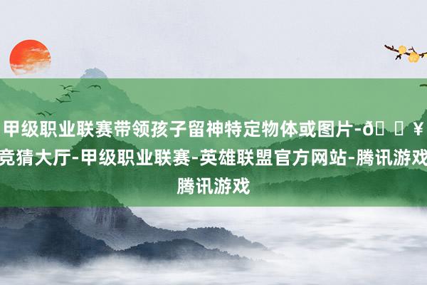 甲级职业联赛带领孩子留神特定物体或图片-🔥竞猜大厅-甲级职业联赛-英雄联盟官方网站-腾讯游戏