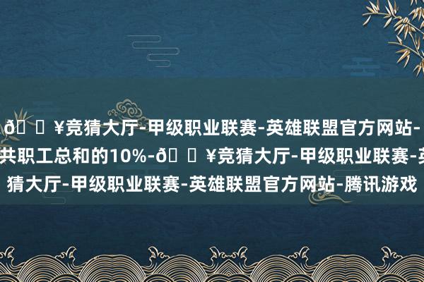 🔥竞猜大厅-甲级职业联赛-英雄联盟官方网站-腾讯游戏约占该公司公共职工总和的10%-🔥竞猜大厅-甲级职业联赛-英雄联盟官方网站-腾讯游戏