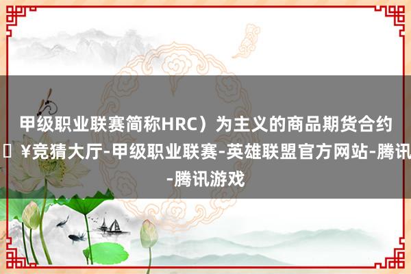 甲级职业联赛简称HRC）为主义的商品期货合约-🔥竞猜大厅-甲级职业联赛-英雄联盟官方网站-腾讯游戏