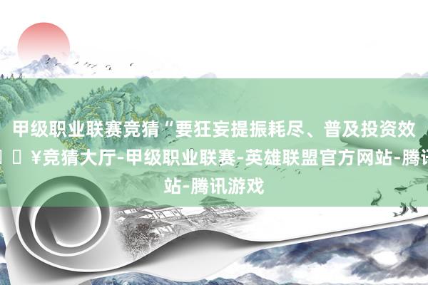 甲级职业联赛竞猜“要狂妄提振耗尽、普及投资效益-🔥竞猜大厅-甲级职业联赛-英雄联盟官方网站-腾讯游戏