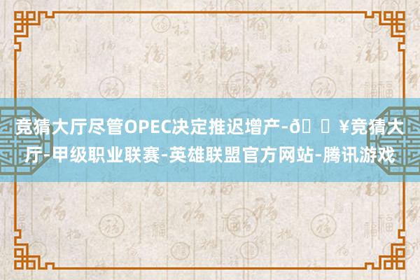 竞猜大厅　　尽管OPEC决定推迟增产-🔥竞猜大厅-甲级职业联赛-英雄联盟官方网站-腾讯游戏