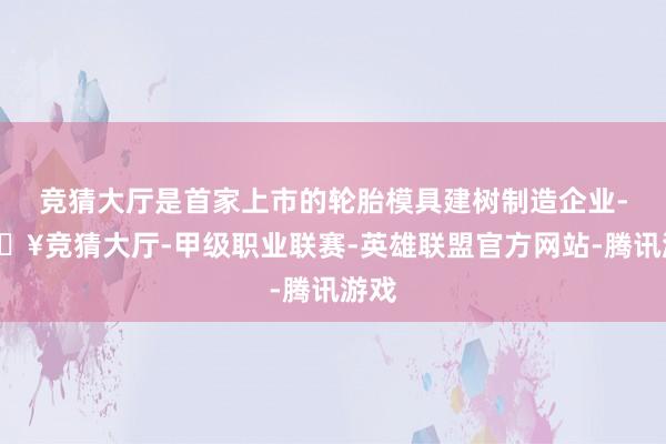 竞猜大厅是首家上市的轮胎模具建树制造企业-🔥竞猜大厅-甲级职业联赛-英雄联盟官方网站-腾讯游戏