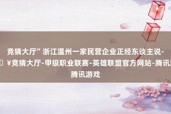 竞猜大厅”浙江温州一家民营企业正经东谈主说-🔥竞猜大厅-甲级职业联赛-英雄联盟官方网站-腾讯游戏