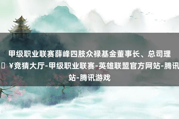 甲级职业联赛薛峰四肢众禄基金董事长、总司理-🔥竞猜大厅-甲级职业联赛-英雄联盟官方网站-腾讯游戏