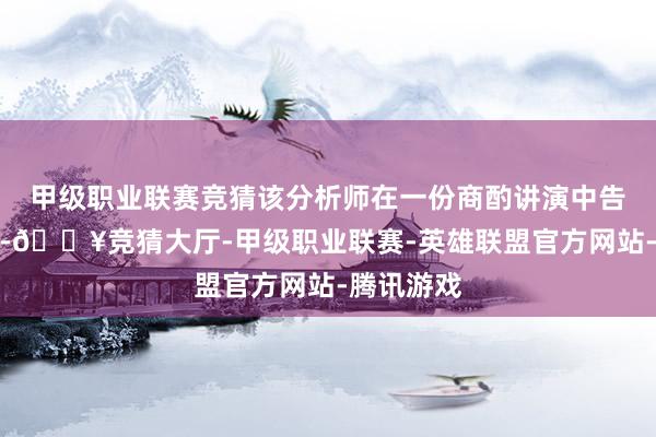 甲级职业联赛竞猜该分析师在一份商酌讲演中告诉投资者-🔥竞猜大厅-甲级职业联赛-英雄联盟官方网站-腾讯游戏