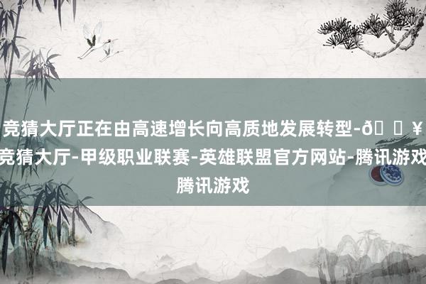 竞猜大厅正在由高速增长向高质地发展转型-🔥竞猜大厅-甲级职业联赛-英雄联盟官方网站-腾讯游戏