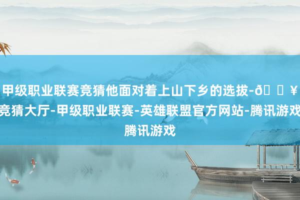 甲级职业联赛竞猜他面对着上山下乡的选拔-🔥竞猜大厅-甲级职业联赛-英雄联盟官方网站-腾讯游戏