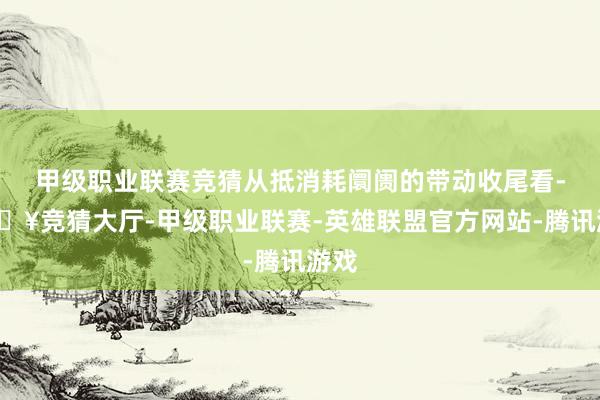 甲级职业联赛竞猜从抵消耗阛阓的带动收尾看-🔥竞猜大厅-甲级职业联赛-英雄联盟官方网站-腾讯游戏