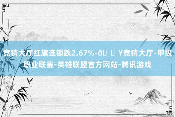 竞猜大厅红旗连锁跌2.67%-🔥竞猜大厅-甲级职业联赛-英雄联盟官方网站-腾讯游戏