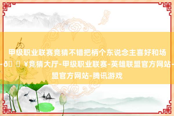 甲级职业联赛竞猜不错把柄个东说念主喜好和场面来挑选-🔥竞猜大厅-甲级职业联赛-英雄联盟官方网站-腾讯游戏