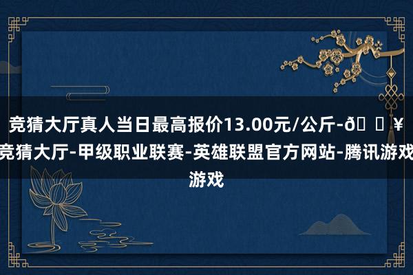 竞猜大厅真人当日最高报价13.00元/公斤-🔥竞猜大厅-甲级职业联赛-英雄联盟官方网站-腾讯游戏