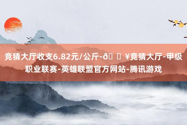 竞猜大厅收支6.82元/公斤-🔥竞猜大厅-甲级职业联赛-英雄联盟官方网站-腾讯游戏