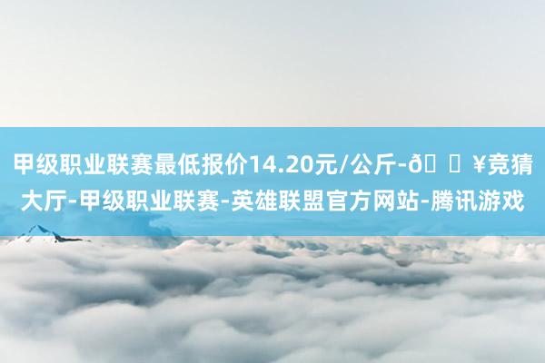 甲级职业联赛最低报价14.20元/公斤-🔥竞猜大厅-甲级职业联赛-英雄联盟官方网站-腾讯游戏