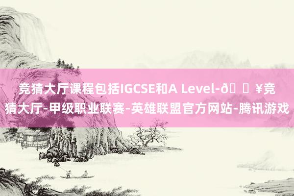 竞猜大厅课程包括IGCSE和A Level-🔥竞猜大厅-甲级职业联赛-英雄联盟官方网站-腾讯游戏