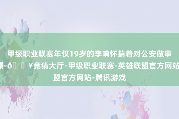 甲级职业联赛年仅19岁的李响怀揣着对公安做事的无尽憧憬-🔥竞猜大厅-甲级职业联赛-英雄联盟官方网站-腾讯游戏