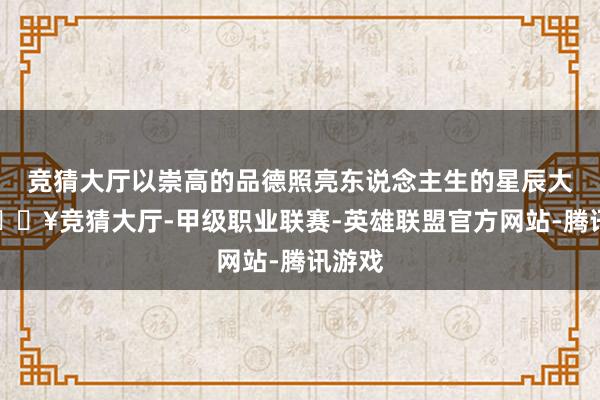 竞猜大厅以崇高的品德照亮东说念主生的星辰大海-🔥竞猜大厅-甲级职业联赛-英雄联盟官方网站-腾讯游戏