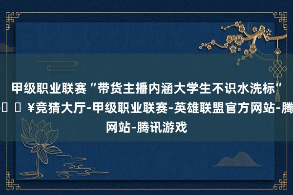 甲级职业联赛“带货主播内涵大学生不识水洗标”一事-🔥竞猜大厅-甲级职业联赛-英雄联盟官方网站-腾讯游戏