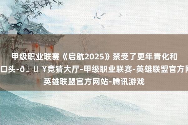 甲级职业联赛《启航2025》禁受了更年青化和科技感的抒发口头-🔥竞猜大厅-甲级职业联赛-英雄联盟官方网站-腾讯游戏