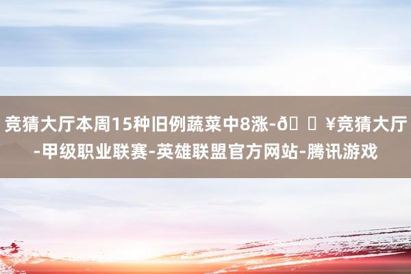 竞猜大厅本周15种旧例蔬菜中8涨-🔥竞猜大厅-甲级职业联赛-英雄联盟官方网站-腾讯游戏