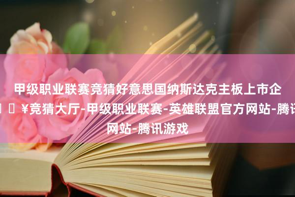 甲级职业联赛竞猜好意思国纳斯达克主板上市企业-🔥竞猜大厅-甲级职业联赛-英雄联盟官方网站-腾讯游戏