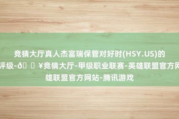 竞猜大厅真人杰富瑞保管对好时(HSY.US)的“跑输大盘”评级-🔥竞猜大厅-甲级职业联赛-英雄联盟官方网站-腾讯游戏