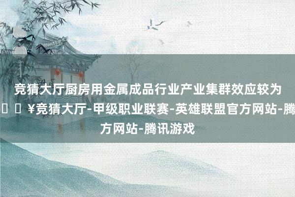 竞猜大厅厨房用金属成品行业产业集群效应较为彰着-🔥竞猜大厅-甲级职业联赛-英雄联盟官方网站-腾讯游戏