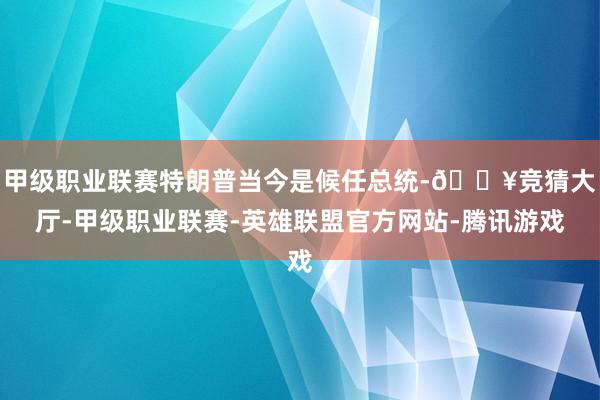 甲级职业联赛特朗普当今是候任总统-🔥竞猜大厅-甲级职业联赛-英雄联盟官方网站-腾讯游戏