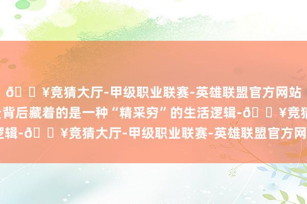 🔥竞猜大厅-甲级职业联赛-英雄联盟官方网站-腾讯游戏本来这高贵背后藏着的是一种“精采穷”的生活逻辑-🔥竞猜大厅-甲级职业联赛-英雄联盟官方网站-腾讯游戏