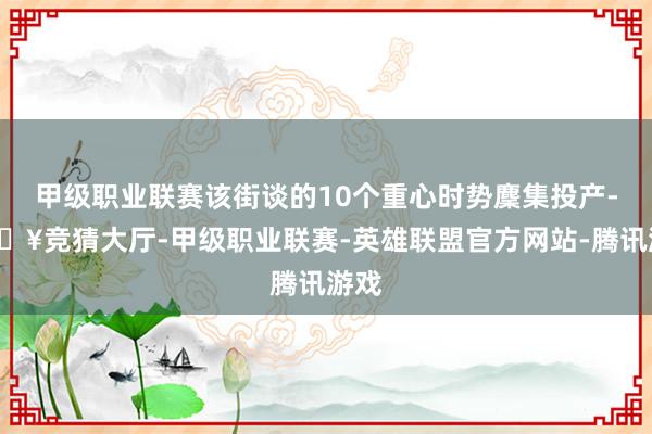 甲级职业联赛该街谈的10个重心时势麇集投产-🔥竞猜大厅-甲级职业联赛-英雄联盟官方网站-腾讯游戏