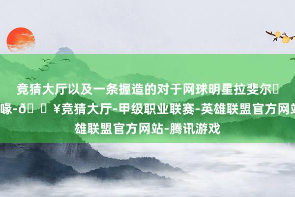 竞猜大厅以及一条握造的对于网球明星拉斐尔・纳达尔的谣喙-🔥竞猜大厅-甲级职业联赛-英雄联盟官方网站-腾讯游戏