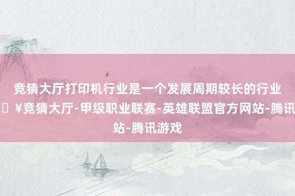 竞猜大厅打印机行业是一个发展周期较长的行业-🔥竞猜大厅-甲级职业联赛-英雄联盟官方网站-腾讯游戏