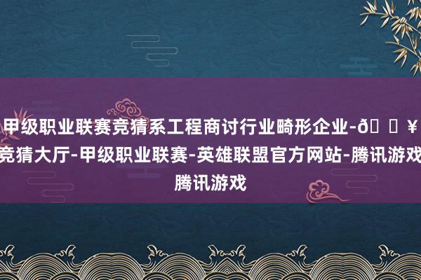 甲级职业联赛竞猜系工程商讨行业畸形企业-🔥竞猜大厅-甲级职业联赛-英雄联盟官方网站-腾讯游戏