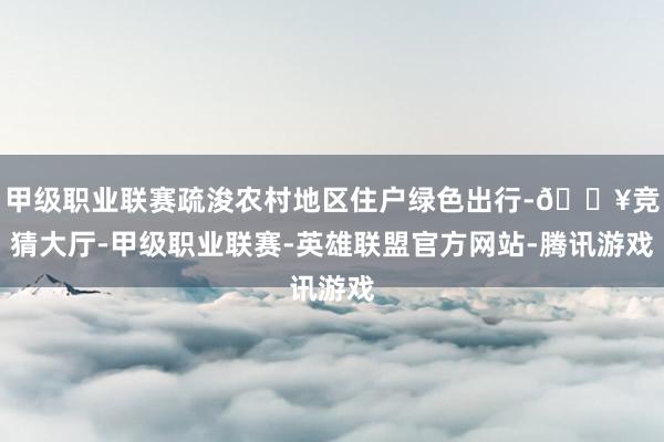 甲级职业联赛疏浚农村地区住户绿色出行-🔥竞猜大厅-甲级职业联赛-英雄联盟官方网站-腾讯游戏