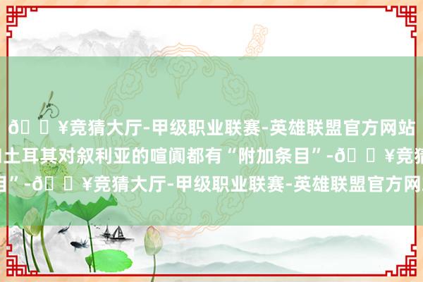 🔥竞猜大厅-甲级职业联赛-英雄联盟官方网站-腾讯游戏好意思国和土耳其对叙利亚的喧阗都有“附加条目”-🔥竞猜大厅-甲级职业联赛-英雄联盟官方网站-腾讯游戏