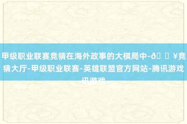 甲级职业联赛竞猜在海外政事的大棋局中-🔥竞猜大厅-甲级职业联赛-英雄联盟官方网站-腾讯游戏