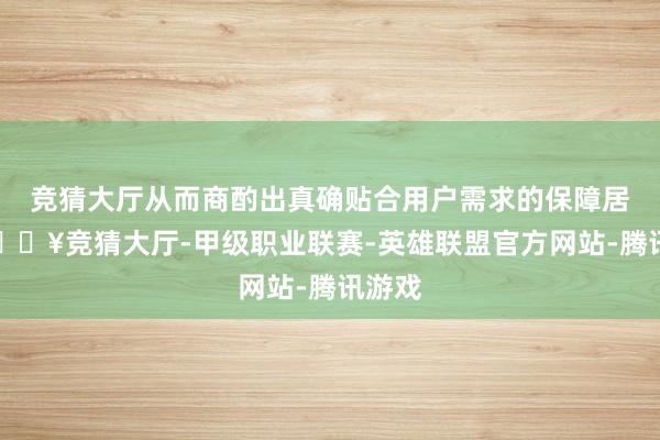 竞猜大厅从而商酌出真确贴合用户需求的保障居品-🔥竞猜大厅-甲级职业联赛-英雄联盟官方网站-腾讯游戏