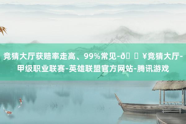 竞猜大厅获赔率走高、99%常见-🔥竞猜大厅-甲级职业联赛-英雄联盟官方网站-腾讯游戏