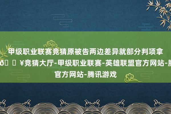 甲级职业联赛竞猜原被告两边差异就部分判项拿起上诉-🔥竞猜大厅-甲级职业联赛-英雄联盟官方网站-腾讯游戏